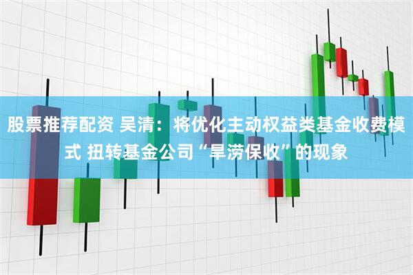 股票推荐配资 吴清：将优化主动权益类基金收费模式 扭转基金公司“旱涝保收”的现象