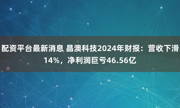 配资平台最新消息 晶澳科技2024年财报：营收下滑14%，净利润巨亏46.56亿