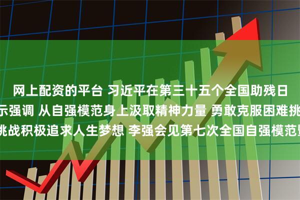网上配资的平台 习近平在第三十五个全国助残日到来之际作出重要指示强调 从自强模范身上汲取精神力量 勇敢克服困难挑战积极追求人生梦想 李强会见第七次全国自强模范暨助残先进表彰大会代表
