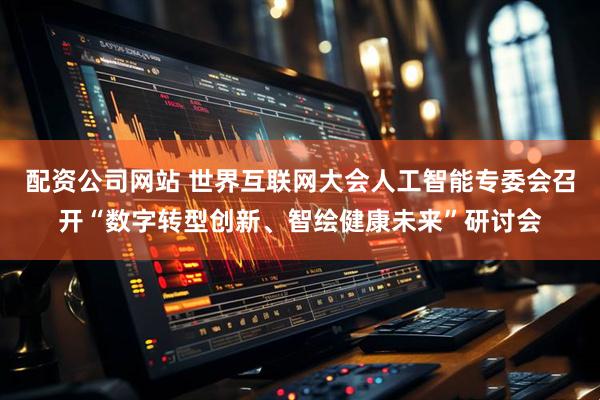 配资公司网站 世界互联网大会人工智能专委会召开“数字转型创新、智绘健康未来”研讨会