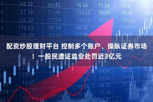 配资炒股理财平台 控制多个账户、操纵证券市场！一股民遭证监会处罚近3亿元