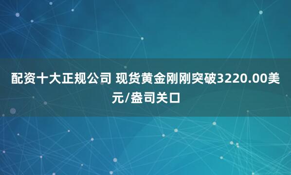 配资十大正规公司 现货黄金刚刚突破3220.00美元/盎司关口