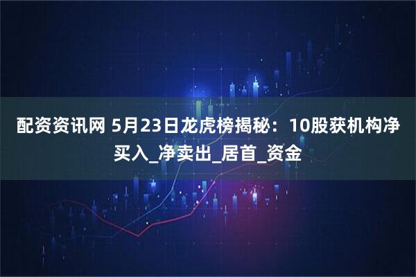 配资资讯网 5月23日龙虎榜揭秘：10股获机构净买入_净卖出_居首_资金