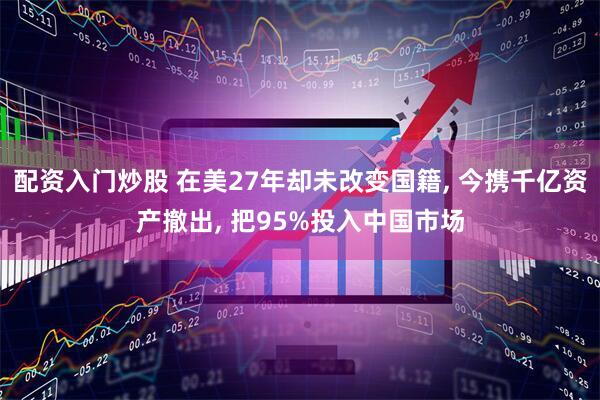 配资入门炒股 在美27年却未改变国籍, 今携千亿资产撤出, 把95%投入中国市场