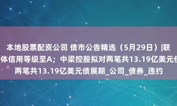 本地股票配资公司 债市公告精选（5月29日）|联合资信下调山石网科主体信用等级至A；中梁控股拟对两笔共13.19亿美元债展期_公司_债券_违约
