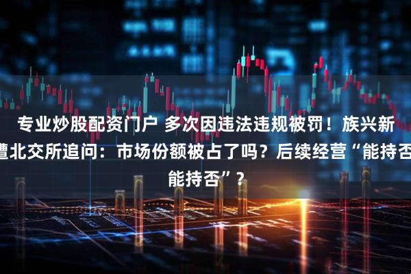 专业炒股配资门户 多次因违法违规被罚！族兴新材遭北交所追问：市场份额被占了吗？后续经营“能持否”？