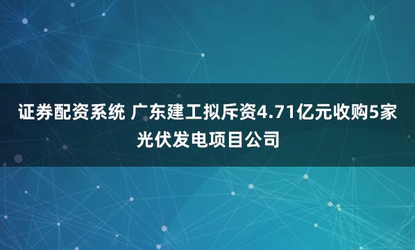 证券配资系统 广东建工拟斥资4.71亿元收购5家光伏发电项目公司