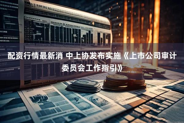 配资行情最新消 中上协发布实施《上市公司审计委员会工作指引》