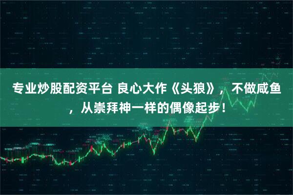 专业炒股配资平台 良心大作《头狼》，不做咸鱼，从崇拜神一样的偶像起步！