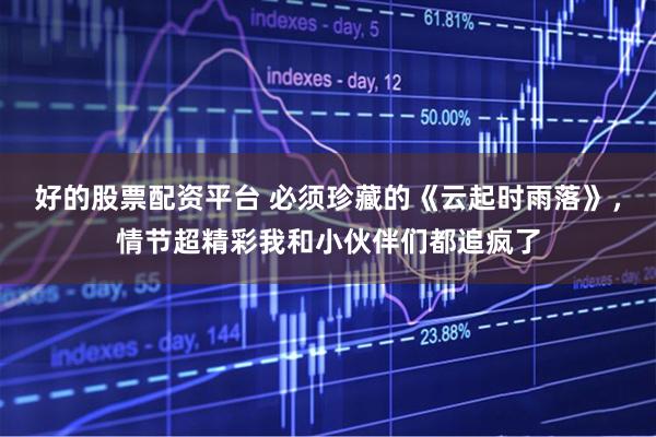 好的股票配资平台 必须珍藏的《云起时雨落》，情节超精彩我和小伙伴们都追疯了