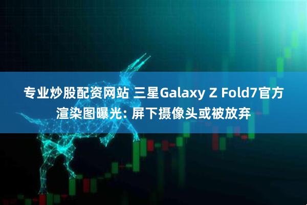 专业炒股配资网站 三星Galaxy Z Fold7官方渲染图曝光: 屏下摄像头或被放弃