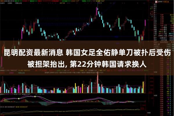 昆明配资最新消息 韩国女足全佑静单刀被扑后受伤被担架抬出, 第22分钟韩国请求换人