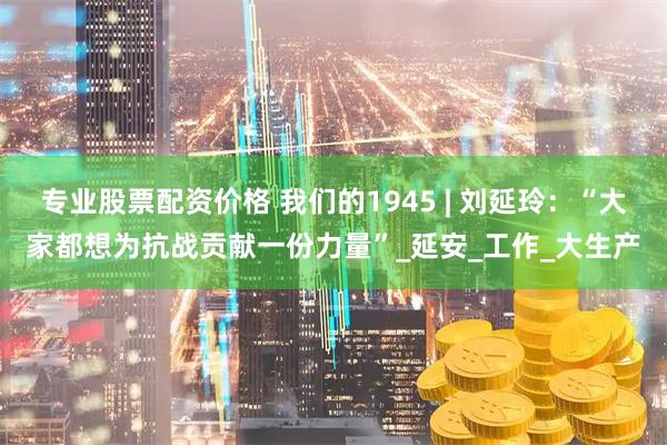 专业股票配资价格 我们的1945 | 刘延玲：“大家都想为抗战贡献一份力量”_延安_工作_大生产
