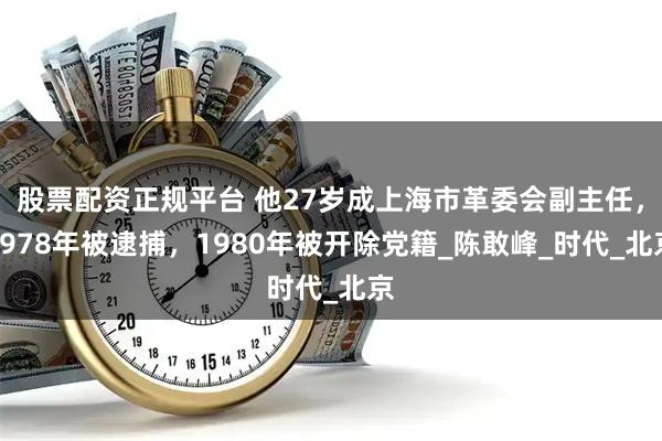 股票配资正规平台 他27岁成上海市革委会副主任，1978年被逮捕，1980年被开除党籍_陈敢峰_时代_北京