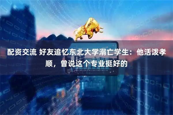 配资交流 好友追忆东北大学溺亡学生：他活泼孝顺，曾说这个专业挺好的