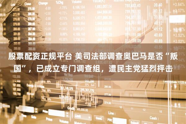 股票配资正规平台 美司法部调查奥巴马是否“叛国”，已成立专门调查组，遭民主党猛烈抨击